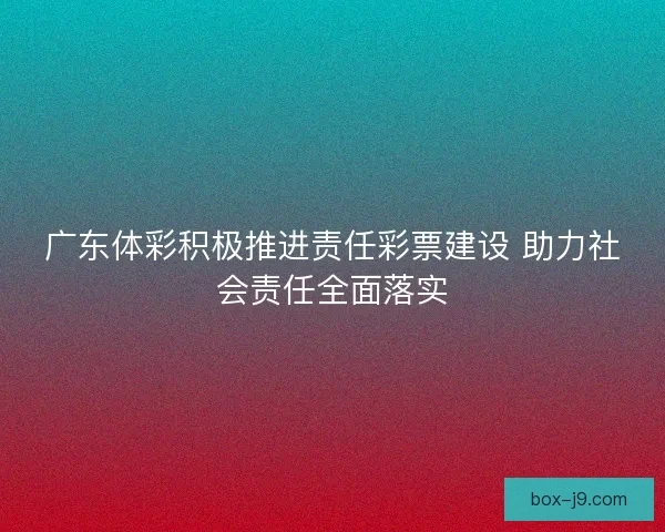 广东体彩积极推进责任彩票建设 助力社会责任全面落实