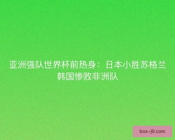 亚洲强队世界杯前热身：日本小胜苏格兰韩国惨败非洲队
